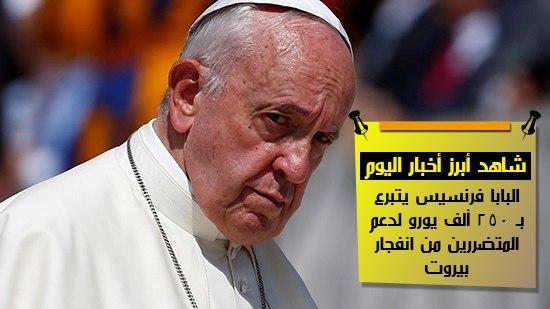  شاهد أهم أخبار اليوم.. البابا فرنسيس يتبرع بـ 250 ألف يورو لدعم المتضررين من انفجار بيروت