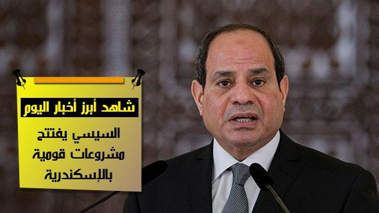 شاهد أهم أخبار اليوم..  السيسي يفتتح مشروعات قومية بالإسكندرية