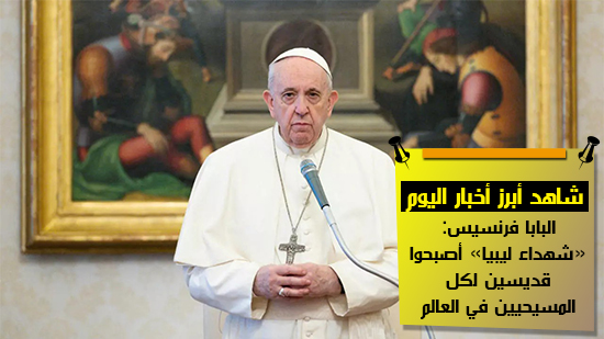 شاهد أهم أخبار اليوم.. البابا فرنسيس: «شهداء ليبيا» أصبحوا قديسين لكل المسيحيين في العالم
