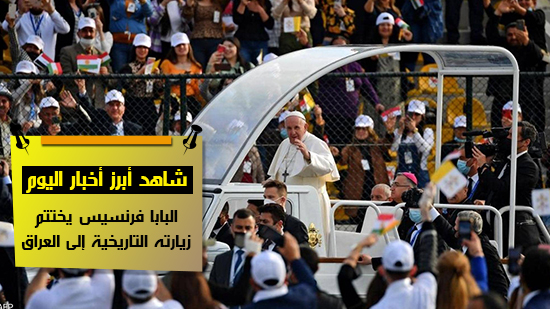 شاهد أهم أخبار اليوم.. البابا فرنسيس يختتم زيارته التاريخية إلى العراق